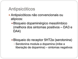 Antipsicóticos
 Antipsicóticos não convencionais ou
atipicos:
 Bloqueio dopaminérgico mesolímbico
(melhora dos sintomas positivos – DA3 e
DA4)
 Bloqueio do receptor 5HT2a (serotonina)
 Serotonina modula a dopamina (inibe a
liberação de dopamina) – sintomas negativos
 