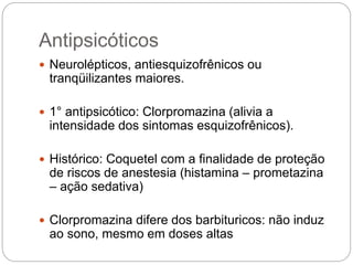 Antipsicóticos
 Neurolépticos, antiesquizofrênicos ou
tranqüilizantes maiores.
 1° antipsicótico: Clorpromazina (alivia a
intensidade dos sintomas esquizofrênicos).
 Histórico: Coquetel com a finalidade de proteção
de riscos de anestesia (histamina – prometazina
– ação sedativa)
 Clorpromazina difere dos barbituricos: não induz
ao sono, mesmo em doses altas
 