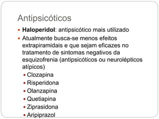 Antipsicóticos
 Haloperidol: antipsicótico mais utilizado
 Atualmente busca-se menos efeitos
extrapiramidais e que sejam eficazes no
tratamento de sintomas negativos da
esquizofrenia (antipsicóticos ou neurolépticos
atípicos)
 Clozapina
 Risperidona
 Olanzapina
 Quetiapina
 Ziprasidona
 Aripiprazol
 