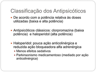 Classificação dos Antipsicóticos
 De acordo com a potência relativa às doses
utilizadas (baixa e alta potência)
 Antipsicóticos clássicos: clorpromazina (baixa
potência) e haloperidol (alta potência)
 Haloperidol: pouca ação anticolinérgica e
reduzida ação bloqueadora alfa adrenérgica
 Menos efeitos sedativos
 Parkinsonismo medicamentoso (mediado por ação
anticolinérgica)
 