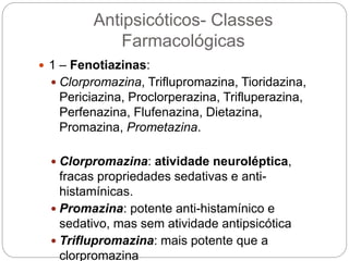 Antipsicóticos- Classes
Farmacológicas
 1 – Fenotiazinas:
 Clorpromazina, Triflupromazina, Tioridazina,
Periciazina, Proclorperazina, Trifluperazina,
Perfenazina, Flufenazina, Dietazina,
Promazina, Prometazina.
 Clorpromazina: atividade neuroléptica,
fracas propriedades sedativas e anti-
histamínicas.
 Promazina: potente anti-histamínico e
sedativo, mas sem atividade antipsicótica
 Triflupromazina: mais potente que a
clorpromazina
 
