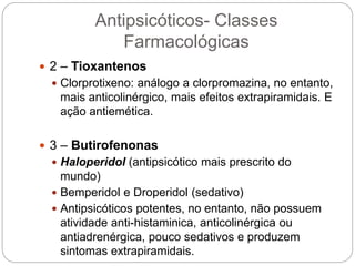  2 – Tioxantenos
 Clorprotixeno: análogo a clorpromazina, no entanto,
mais anticolinérgico, mais efeitos extrapiramidais. E
ação antiemética.
 3 – Butirofenonas
 Haloperidol (antipsicótico mais prescrito do
mundo)
 Bemperidol e Droperidol (sedativo)
 Antipsicóticos potentes, no entanto, não possuem
atividade anti-histaminica, anticolinérgica ou
antiadrenérgica, pouco sedativos e produzem
sintomas extrapiramidais.
Antipsicóticos- Classes
Farmacológicas
 