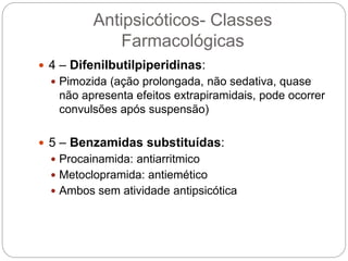  4 – Difenilbutilpiperidinas:
 Pimozida (ação prolongada, não sedativa, quase
não apresenta efeitos extrapiramidais, pode ocorrer
convulsões após suspensão)
 5 – Benzamidas substituídas:
 Procainamida: antiarritmico
 Metoclopramida: antiemético
 Ambos sem atividade antipsicótica
Antipsicóticos- Classes
Farmacológicas
 