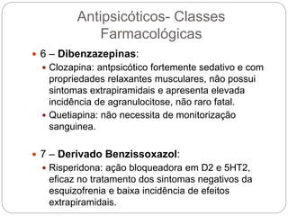  6 – Dibenzazepinas:
 Clozapina: antpsicótico fortemente sedativo e com
propriedades relaxantes musculares, não possui
sintomas extrapiramidais e apresenta elevada
incidência de agranulocitose, não raro fatal.
 Quetiapina: não necessita de monitorização
sanguinea.
 7 – Derivado Benzissoxazol:
 Risperidona: ação bloqueadora em D2 e 5HT2,
eficaz no tratamento dos sintomas negativos da
esquizofrenia e baixa incidência de efeitos
extrapiramidais.
Antipsicóticos- Classes
Farmacológicas
 