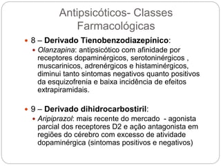 8 – Derivado Tienobenzodiazepínico:
 Olanzapina: antipsicótico com afinidade por
receptores dopaminérgicos, serotoninérgicos ,
muscarinicos, adrenérgicos e histaminérgicos,
diminui tanto sintomas negativos quanto positivos
da esquizofrenia e baixa incidência de efeitos
extrapiramidais.
 9 – Derivado dihidrocarbostiril:
 Aripiprazol: mais recente do mercado - agonista
parcial dos receptores D2 e ação antagonista em
regiões do cérebro com excesso de atividade
dopaminérgica (sintomas positivos e negativos)
Antipsicóticos- Classes
Farmacológicas
 