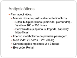  Farmacocinética:
 Maioria dos compostos altamente lipofilicos.
 Difenilbutilpiperidinas (pimozida, plenfuridol) –
½ vida – 100 a 200 horas
 Benzamidas (sulpirida, sultoprida, tiaprida):
hidrofilicas
 Intenso metabolismo de primeira passagem.
 Meia Vida: 20 horas – Vd: 20L/kg
 Concentrações máximas: 2 a 3 horas
 Excreção: Renal
Antipsicóticos
 