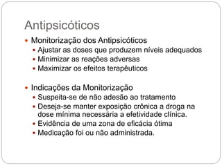  Monitorização dos Antipsicóticos
 Ajustar as doses que produzem níveis adequados
 Minimizar as reações adversas
 Maximizar os efeitos terapêuticos
 Indicações da Monitorização
 Suspeita-se de não adesão ao tratamento
 Deseja-se manter exposição crônica a droga na
dose mínima necessária a efetividade clínica.
 Evidência de uma zona de eficácia ótima
 Medicação foi ou não administrada.
Antipsicóticos
 