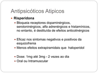  Risperidona
 Bloqueia receptores dopaminérgicos,
serotoninérgicos, alfa adrenérgicos e histamínicos,
no entanto, é destituída de efeitos anticolinérgicos
 Eficaz nos sintomas negativos e positivos da
esquizofrenia
 Menos efeitos extrapiramidais que haloperidol
 Dose: 1mg até 3mg - 2 vezes ao dia
 Oral ou Intramuscular
Antipsicóticos Atipicos
 