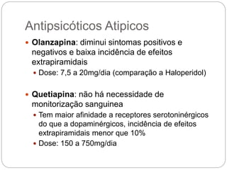 Antipsicóticos Atipicos
 Olanzapina: diminui sintomas positivos e
negativos e baixa incidência de efeitos
extrapiramidais
 Dose: 7,5 a 20mg/dia (comparação a Haloperidol)
 Quetiapina: não há necessidade de
monitorização sanguinea
 Tem maior afinidade a receptores serotoninérgicos
do que a dopaminérgicos, incidência de efeitos
extrapiramidais menor que 10%
 Dose: 150 a 750mg/dia
 