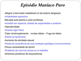 Episódio Maníaco Puro
-Alegria e bem-estar inabaláveis (ri da própria desgraça)
-Irritabilidade agressiva
-Elevada auto-estima e auto-confiança
-Acredita ser especial, dotada de capacidades e poderes
-Hiperatividade
-Grande vigor físico
-Falar ininterruptamente - muitas idéias – Fuga de idéias
-Distrai-se facilmente
-Aumento da atividade sexual
-Perda da consciência de sua condição patológica (inconveniente)
-Pouca necessidade de dormir
-Problema de convívio social ou no trabalho
-Sintomas psicóticos de esquizofrenia
 