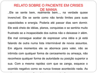 ..Ele se sente bem, realmente bem..., na verdade quase
invencível. Ele se sente como não tendo limites para suas
capacidades e energia. Poderia até passar dias sem dormir.
Ele está cheio de idéias, planos, conquistas e se sentiria muito
frustrado se a incapacidade dos outros não o deixasse ir além.
Ele mal consegue acabar de expressar uma idéia e já está
falando de outra numa lista interminável de novos assuntos.
Em alguns momentos ele se aborrece para valer, não se
intimida com qualquer forma de cerceamento ou ameaça, não
reconhece qualquer forma de autoridade ou posição superior a
sua. Com a mesma rapidez com que se zanga, esquece o
ocorrido negativo como se nunca tivesse acontecido nada. As
RELATO SOBRE O PACIENTE EM CRISES
DE MANIA
 