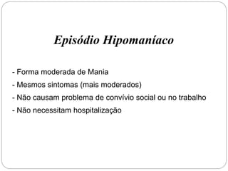 Episódio Hipomaníaco
- Forma moderada de Mania
- Mesmos sintomas (mais moderados)
- Não causam problema de convívio social ou no trabalho
- Não necessitam hospitalização
 