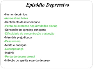 -Humor deprimido
-Auto-estima baixa
-Sentimento de inferioridade
-Perda de interesse nas atividades diárias
-Sensação de cansaço constante
-Dificuldade de concentração e atenção
-Memória prejudicada
-Pessimismo
-Morte e doenças
-Desesperança
-Insônia
-Perda do desejo sexual
-Inibição do apetite e perda de peso
Episódio Depressivo
 