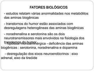 FATORES BIOLÓGICOS
- estudos relatam várias anormalidades nos metabólitos
das aminas biogênicas
- transtornos do humor estão associados com
desregulagens heterogêneas das aminas biogênicas
- noradrenalina e serotonina são os dois
neurotransmissores mais envolvidos na fisiologia dos
transtornos do humor
- hipótese monoaminérgica - deficiência das aminas
biogênicas : serotonina, noradrenalina e dopamina
- desregulação dos eixos neuroendócrinos : eixo
adrenal, eixo da tireóide
 