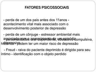 FATORES PSICOSSOCIAIS
- perda de um dos pais antes dos 11anos -
acontecimento vital mais associado com o
desenvolvimento posterior de depressão
- perda de um cônjuge - estressor ambiental mais
associado com o aparecimento de um episódio
depressivo
- personalidades oral-dependente, obsessivo-compulsiva,
histérica - podem ter um maior risco de depressão
- Freud - raiva do paciente deprimido é dirigida para seu
íntimo - identificação com o objeto perdido
 