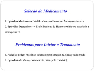 Seleção do Medicamento
1. Episódios Maníacos → Estabilizadores do Humor ou Anticonvulsivantes
2. Episódios Depressivos → Estabilizadores do Humor sozinho ou associado a
antidepressivo
Problemas para Iniciar o Tratamento
1. Pacientes podem resistir ao tratamento por acharem não haver nada errado
2. Episódios não são necessariamente ruins (pelo contrário)
 