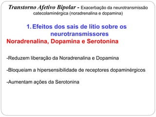 1.Efeitos dos sais de lítio sobre os
neurotransmissores
Noradrenalina, Dopamina e Serotonina
-Reduzem liberação da Noradrenalina e Dopamina
-Bloqueiam a hipersensibilidade de receptores dopaminérgicos
-Aumentam ações da Serotonina
Transtorno Afetivo Bipolar - Exacerbação da neurotransmissão
catecolaminérgica (noradrenalina e dopamina)
 