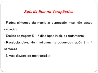 Sais da lítio na Terapêutica
- Reduz sintomas da mania e depressão mas não causa
sedação
- Efeitos começam 5 – 7 dias após início do tratamento
- Resposta plena do medicamento observada após 3 – 4
semanas
- Níveis devem ser monitorados
 