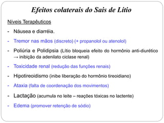 Efeitos colaterais do Sais de Lítio
Níveis Terapêuticos
- Náusea e diarréia.
- Tremor nas mãos (discreto) (+ propanolol ou atenolol)
- Poliúria e Polidipsia (Lítio bloqueia efeito do hormônio anti-diurético
→ inibição da adenilato ciclase renal)
- Toxicidade renal (redução das funções renais)
- Hipotireoidismo (inibe liberação do hormônio tireoidiano)
- Ataxia (falta de coordenação dos movimentos)
- Lactação (acumula no leite – reações tóxicas no lactente)
- Edema (promover retenção de sódio)
 