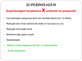 SUPERDOSAGEM
Superdosagem terapêutica xacidental ou proposital
- Concentração sanguínea deve ser mantida abaixo de 1,5 mEq/L.
- Redução dos níveis séricos de sódio ( Excreção de Lítio)
- Redução da função renal
- Mulheres logo após o parto
- Desidratação
- Manter níveis regulares de Na+ na alimentação
- Evitar diuréticos
 