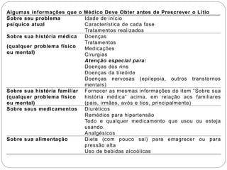 Algumas informações que o Médico Deve Obter antes de Prescrever o Lítio
Sobre seu problema
psíquico atual
Idade de início
Característica de cada fase
Tratamentos realizados
Sobre sua história médica
(qualquer problema físico
ou mental)
Doenças
Tratamentos
Medicações
Cirurgias
Atenção especial para:
Doenças dos rins
Doenças da tireóide
Doenças nervosas (epilepsia, outros transtornos
mentais)
Sobre sua história familiar
(qualquer problema físico
ou mental)
Fornecer as mesmas informações do item “Sobre sua
história médica” acima, em relação aos familiares
(pais, irmãos, avós e tios, principalmente)
Sobre seus medicamentos Diuréticos
Remédios para hipertensão
Todo e qualquer medicamento que usou ou esteja
usando.
Analgésicos
Sobre sua alimentação Dieta (com pouco sal) para emagrecer ou para
pressão alta
Uso de bebidas alcoólicas
 