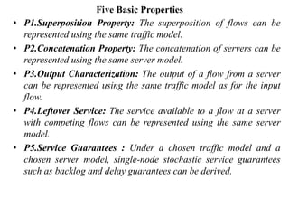 Five Basic Properties
• P1.Superposition Property: The superposition of flows can be
represented using the same traffic model.
• P2.Concatenation Property: The concatenation of servers can be
represented using the same server model.
• P3.Output Characterization: The output of a flow from a server
can be represented using the same traffic model as for the input
flow.
• P4.Leftover Service: The service available to a flow at a server
with competing flows can be represented using the same server
model.
• P5.Service Guarantees : Under a chosen traffic model and a
chosen server model, single-node stochastic service guarantees
such as backlog and delay guarantees can be derived.
 