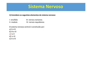 Sistema Nervoso
1) Considere os seguintes elementos do sistema nervoso:
I- encéfalo III- nervos cranianos
II- medula IV- nervos raquidianos
O sistema nervoso central é constituído por:
a) II e III
b) III e IV
c) I e II
d) I e III
e) II e IV
 