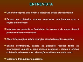 ENTREVISTA

 Obter indicações que levam à indicação deste procedimento

 Devem ser coletados exames anteriores relacionados com a
  região de interesse.

 Informar ao paciente a finalidade do exame e de como deverá
  portar-se durante o mesmo.

 Obter informações sobre cirurgias e/ou tratamentos recentes.

 Exame contrastado, caberá ao paciente receber todas as
  informações quanto à ação desses produtos , riscos e efeitos
  colaterais adversos e as orientações cabíveis em cada caso.

 Orientar e tranqüilizar o paciente.
 