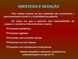 ANESTESIA E SEDAÇÃO
       Para realizar exames de boa qualidade são necessários o
posicionamento correto e a imobilidade do paciente.

      Há casos em que o paciente está impossibilitado de
cooperar e manter-se imóvel durante o exame:

   Pacientes pediátricos.

   Pacientes agitados.

   Pacientes com confusão mental.

   Pacientes com dor intensa.

   Pacientes com movimentos involuntários.

               Nestas situações é essencial a presença do
                 anestesiologista na sala de TC.
 