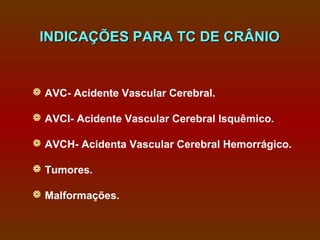 INDICAÇÕES PARA TC DE CRÂNIO


 AVC- Acidente Vascular Cerebral.

 AVCI- Acidente Vascular Cerebral Isquêmico.

 AVCH- Acidenta Vascular Cerebral Hemorrágico.

 Tumores.

 Malformações.
 