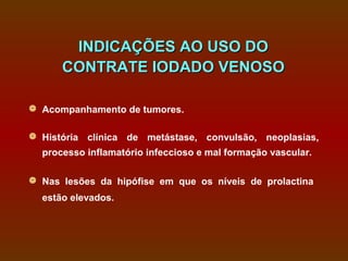 INDICAÇÕES AO USO DO
      CONTRATE IODADO VENOSO

 Acompanhamento de tumores.

 História clínica de metástase, convulsão, neoplasias,
  processo inflamatório infeccioso e mal formação vascular.

 Nas lesões da hipófise em que os níveis de prolactina
  estão elevados.
 