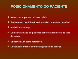 POSICIONAMENTO DO PACIENTE

 Mesa com suporte axial para crânio.

 Paciente em decúbito dorsal, o mais confortável possível.

 Imobilizar a cabeça.

 Colocar as mãos do paciente sobre o abdome ou ao lado
  do corpo.

 Utilizar a LOM como referência.

 Observar: simetria, altura e angulação da cabeça.
 