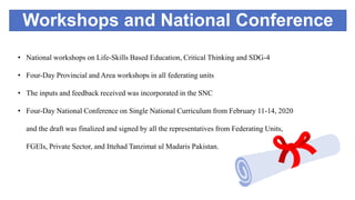 Workshops and National Conference
• National workshops on Life-Skills Based Education, Critical Thinking and SDG-4
• Four-Day Provincial and Area workshops in all federating units
• The inputs and feedback received was incorporated in the SNC
• Four-Day National Conference on Single National Curriculum from February 11-14, 2020
and the draft was finalized and signed by all the representatives from Federating Units,
FGEIs, Private Sector, and Ittehad Tanzimat ul Madaris Pakistan.
 