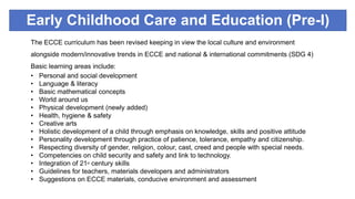 Early Childhood Care and Education (Pre-I)
The ECCE curriculum has been revised keeping in view the local culture and environment
alongside modern/innovative trends in ECCE and national & international commitments (SDG 4)
Basic learning areas include:
• Personal and social development
• Language & literacy
• Basic mathematical concepts
• World around us
• Physical development (newly added)
• Health, hygiene & safety
• Creative arts
• Holistic development of a child through emphasis on knowledge, skills and positive attitude
• Personality development through practice of patience, tolerance, empathy and citizenship.
• Respecting diversity of gender, religion, colour, cast, creed and people with special needs.
• Competencies on child security and safety and link to technology.
• Integration of 21st century skills
• Guidelines for teachers, materials developers and administrators
• Suggestions on ECCE materials, conducive environment and assessment
 