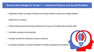General Knowledge for Grade 1 – 3 (General Science and Social Studies)
• Integration of basic concepts of Science and Social Studies to serve as a bridge between
Grade Pre-I to Grade 4.
• Fosters lifelong learning through development of inquiry and independent learning skills
• Life-Skills including child protection
• Includes activities for students to improve learning
• Increased emphasis on positive attitudes for holistic development of students
 