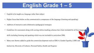 English Grade 1 – 5
• English to be taught as a language rather than subject
• Higher focus than before on the communicative competence of the language (listening and speaking)
• Addition of interactive and collaborative pedagogical strategies
• Guidelines for assessment along with scoring rubrics/marking schemes have been included for all four language
skills including listening and speaking which was not included in curriculum 2006
• Many new themes added to guide the content development such as SDG-4, Gender Equality, LSBE and
Inclusivity, Diversity of Cultures, Personal Safety, Health and Hygiene
 