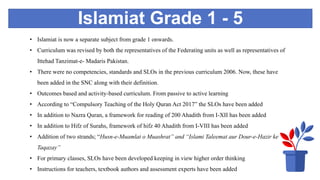 Islamiat Grade 1 - 5
• Islamiat is now a separate subject from grade 1 onwards.
• Curriculum was revised by both the representatives of the Federating units as well as representatives of
Ittehad Tanzimat-e- Madaris Pakistan.
• There were no competencies, standards and SLOs in the previous curriculum 2006. Now, these have
been added in the SNC along with their definition.
• Outcomes based and activity-based curriculum. From passive to active learning
• According to “Compulsory Teaching of the Holy Quran Act 2017” the SLOs have been added
• In addition to Nazra Quran, a framework for reading of 200 Ahadith from I-XII has been added
• In addition to Hifz of Surahs, framework of hifz 40 Ahadith from I-VIII has been added
• Addition of two strands; “Husn-e-Muamlat o Muashrat” and “Islami Taleemat aur Dour-e-Hazir ke
Taqazay”
• For primary classes, SLOs have been developed keeping in view higher order thinking
• Instructions for teachers, textbook authors and assessment experts have been added
 