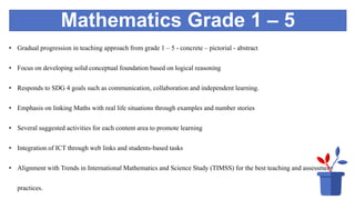 Mathematics Grade 1 – 5
• Gradual progression in teaching approach from grade 1 – 5 - concrete – pictorial - abstract
• Focus on developing solid conceptual foundation based on logical reasoning
• Responds to SDG 4 goals such as communication, collaboration and independent learning.
• Emphasis on linking Maths with real life situations through examples and number stories
• Several suggested activities for each content area to promote learning
• Integration of ICT through web links and students-based tasks
• Alignment with Trends in International Mathematics and Science Study (TIMSS) for the best teaching and assessment
practices.
 