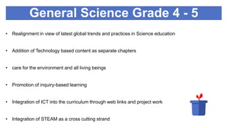 General Science Grade 4 - 5
• Realignment in view of latest global trends and practices in Science education
• Addition of Technology based content as separate chapters
• care for the environment and all living beings
• Promotion of inquiry-based learning
• Integration of ICT into the curriculum through web links and project work
• Integration of STEAM as a cross cutting strand
 