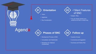 Agenda
Orientation
 Vision
 objectives
 Key Consideration.
01 Silent Features
of SNC
 Subject Wise .
 You can simply impress your
audience and add a unique zing.
03
Phases of SNC
 Development Process of SNC.
 Consultation with Stakeholder
 Workshop and National
Conferences.
02 Follow up
 Question Answer
 Comments and Suggestion
 Summary and Farther Plan
04
 