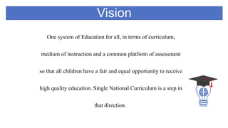 Vision
One system of Education for all, in terms of curriculum,
medium of instruction and a common platform of assessment
so that all children have a fair and equal opportunity to receive
high quality education. Single National Curriculum is a step in
that direction.
 