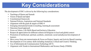 Key Considerations
The development of SNC is driven by the following key considerations:
• Teachings of Quran and Sunnah
• Vision of Quaid and Iqbal
• Constitutional framework
• National Policies, Aspirations and National Standards
• Alignment with the goals & targets of SDG-4
• Emerging international trends in teaching, learning & assessment
• Outcomes based approach
• Focus on Values, Life Skills Based and Inclusive Education
• Respect & appreciation for different cultures & Religions in local and global context
• Promotion of intellectual, spiritual, aesthetic, emotional, social and physical development of
learners
• Move away from rote memorization & Focus on Project, Inquiry and Activity Based Learning
• Development of 21st century skills including Analytical, Critical and Creative Thinking.
• Use of Information & Communication Technology (ICT)
• Alignment with Trends in International Mathematics and Science Study (TIMSS)
 