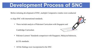 Development Process of SNC
Before initiating development of SNC, multiple Comparative studies were conducted
to align SNC with international standards.
• These include analysis of Pakistani Curriculum with Singapore and
Cambridge Curriculum
• Pakistan Learners’ Standards comparison with Singapore, Malaysia/Indonesia,
& UK standards.
• All the findings were incorporated in the SNC.
 