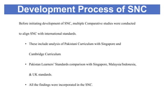Development Process of SNC
Before initiating development of SNC, multiple Comparative studies were conducted
to align SNC with international standards.
• These include analysis of Pakistani Curriculum with Singapore and
Cambridge Curriculum
• Pakistan Learners’ Standards comparison with Singapore, Malaysia/Indonesia,
& UK standards.
• All the findings were incorporated in the SNC.
 