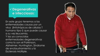 Degenerativas
e infecciosas:
En este grupo tenemos a las
enfermedades causas por un
virus (linfotrópicos de células T
humano tipo I) que puede causar
a su vez leucemia.
Y las ya conocidas
enfermedades degenerativas
como lo son el Parkinson,
Alzheimer, Huntington, Síndrome
de enclaustramiento y la
Esclerosis Múltiple.
 