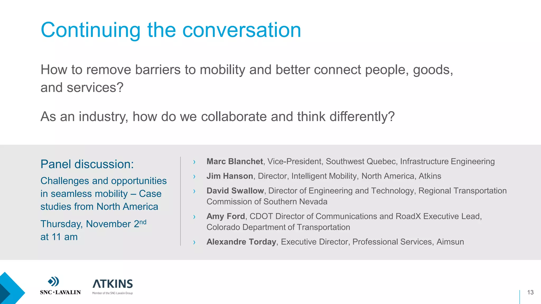 Continuing the conversation
13
How to remove barriers to mobility and better connect people, goods,
and services?
As an industry, how do we collaborate and think differently?
› Marc Blanchet, Vice-President, Southwest Quebec, Infrastructure Engineering
› Jim Hanson, Director, Intelligent Mobility, North America, Atkins
› David Swallow, Director of Engineering and Technology, Regional Transportation
Commission of Southern Nevada
› Amy Ford, CDOT Director of Communications and RoadX Executive Lead,
Colorado Department of Transportation
› Alexandre Torday, Executive Director, Professional Services, Aimsun
Panel discussion:
Challenges and opportunities
in seamless mobility – Case
studies from North America
Thursday, November 2nd
at 11 am
 
