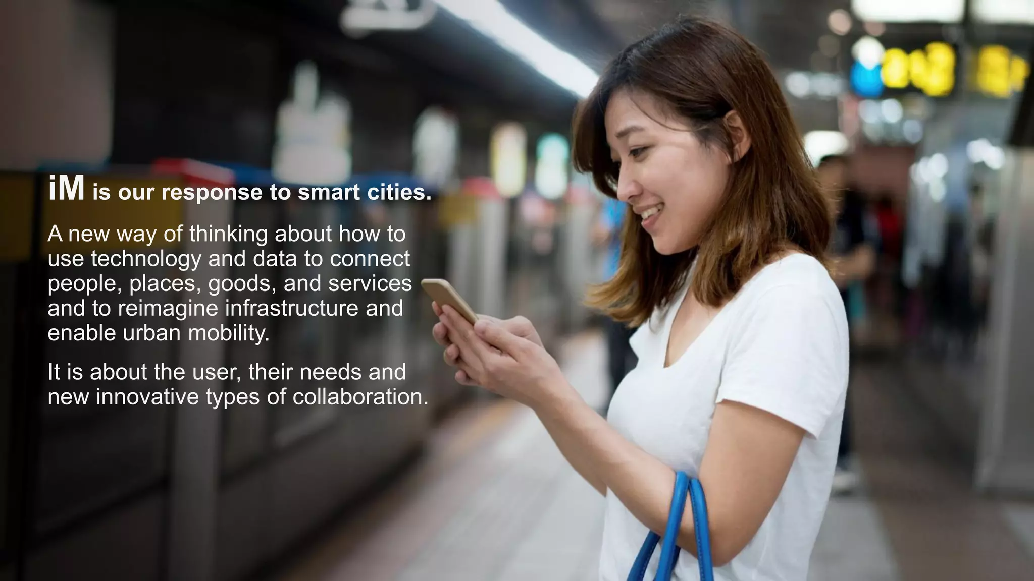iM is our response to smart cities.
A new way of thinking about how to
use technology and data to connect
people, places, goods, and services
and to reimagine infrastructure and
enable urban mobility.
It is about the user, their needs and
new innovative types of collaboration.
 