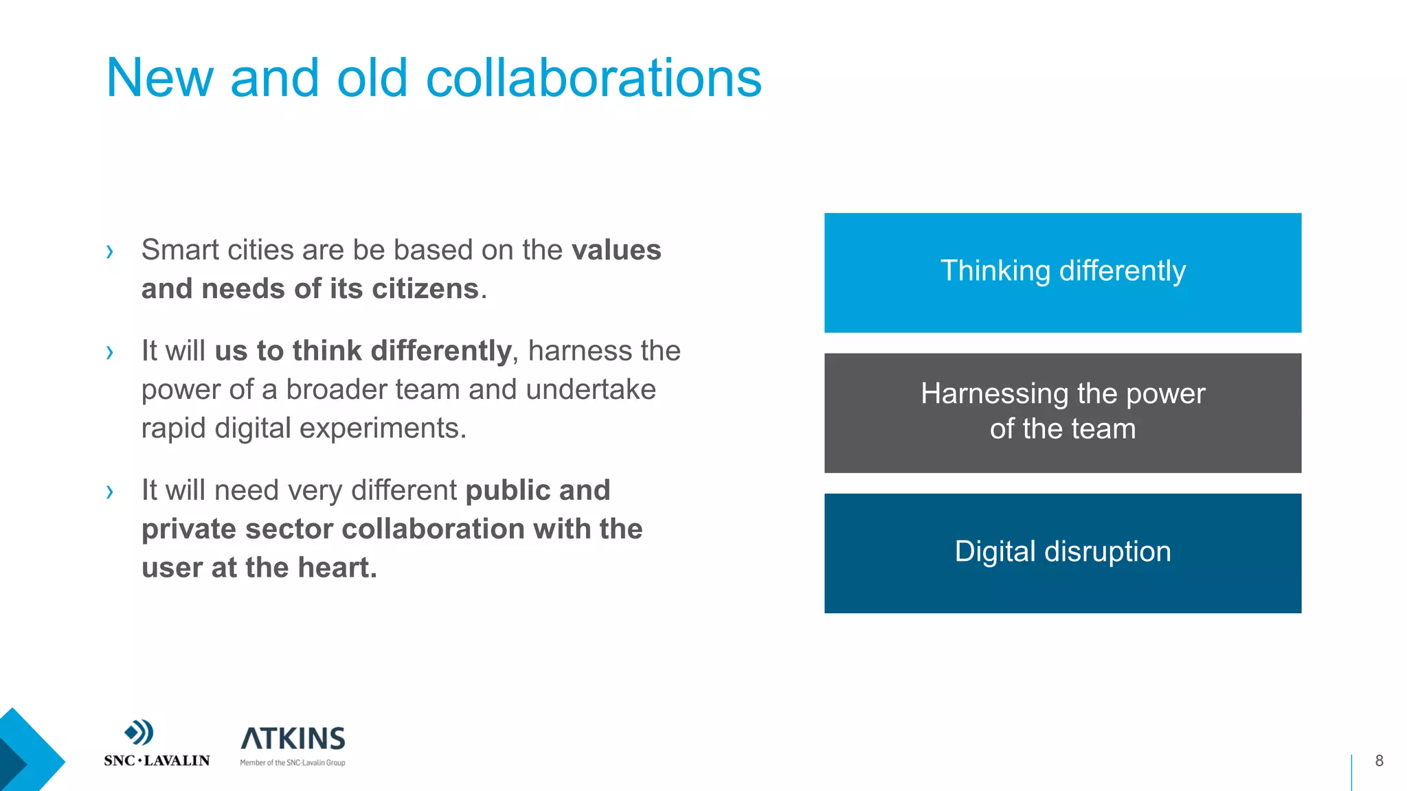 New and old collaborations
8
› Smart cities are be based on the values
and needs of its citizens.
› It will us to think differently, harness the
power of a broader team and undertake
rapid digital experiments.
› It will need very different public and
private sector collaboration with the
user at the heart.
Thinking differently
Harnessing the power
of the team
Digital disruption
 