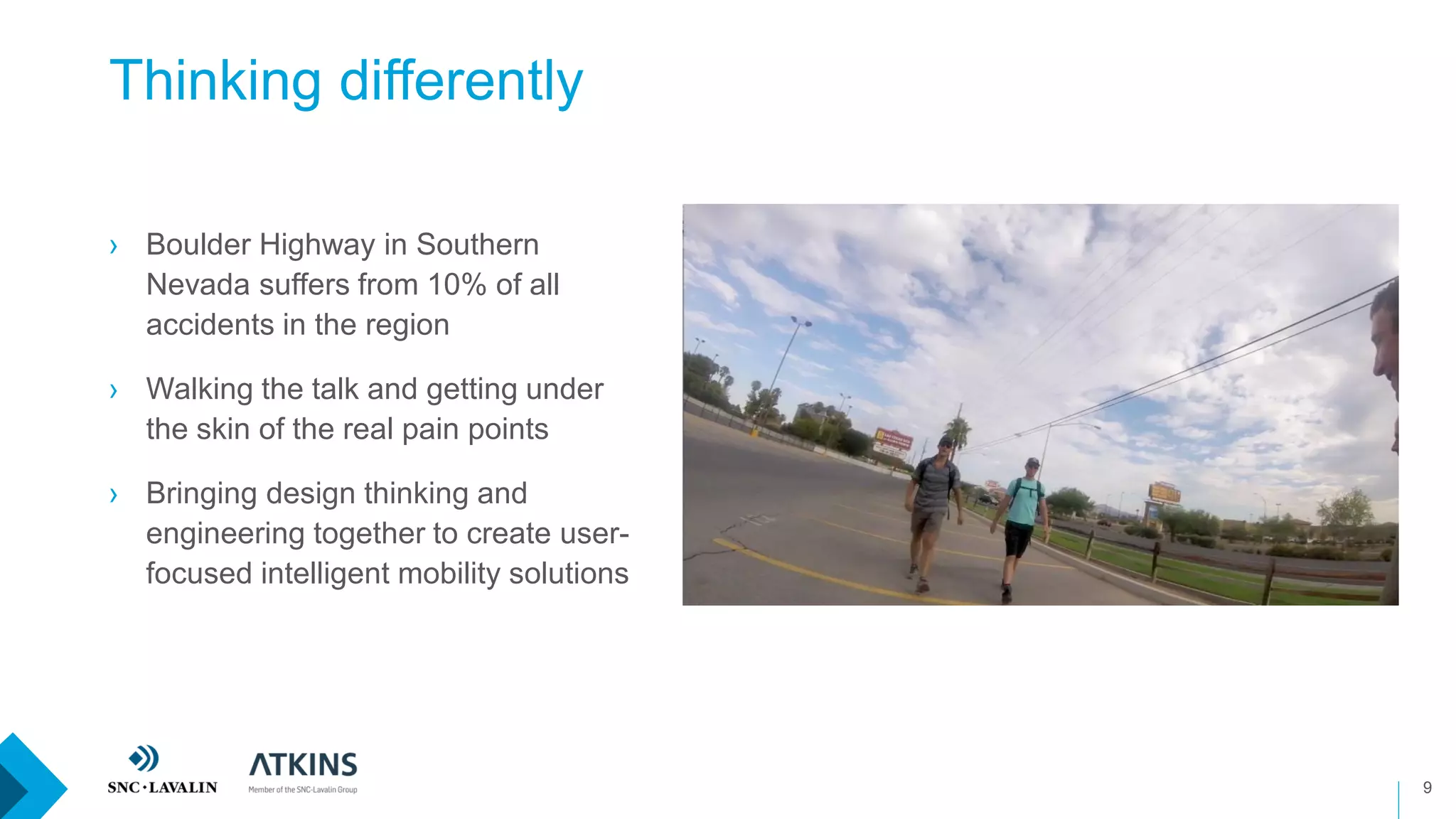 Thinking differently
9
› Boulder Highway in Southern
Nevada suffers from 10% of all
accidents in the region
› Walking the talk and getting under
the skin of the real pain points
› Bringing design thinking and
engineering together to create user-
focused intelligent mobility solutions
Add Boulder Highway video
 
