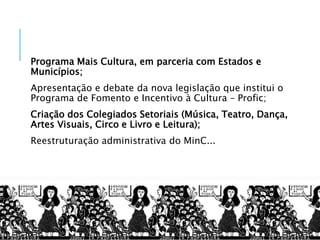 Programa Mais Cultura, em parceria com Estados e
Municípios;
Apresentação e debate da nova legislação que institui o
Programa de Fomento e Incentivo à Cultura – Profic;
Criação dos Colegiados Setoriais (Música, Teatro, Dança,
Artes Visuais, Circo e Livro e Leitura);
Reestruturação administrativa do MinC...
 